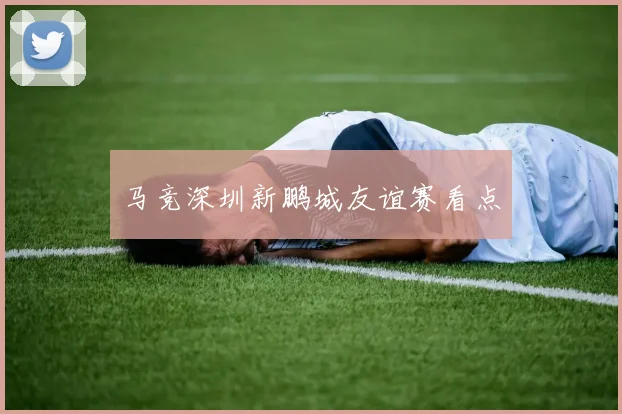 马竞深圳新鹏城友谊赛看点