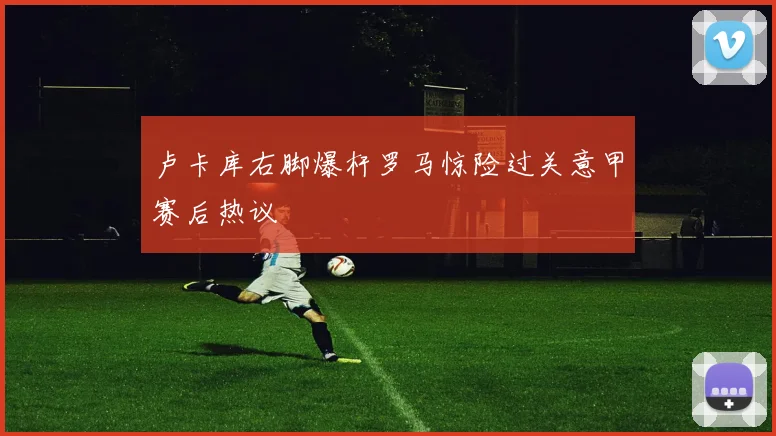 卢卡库右脚爆杆罗马惊险过关意甲赛后热议