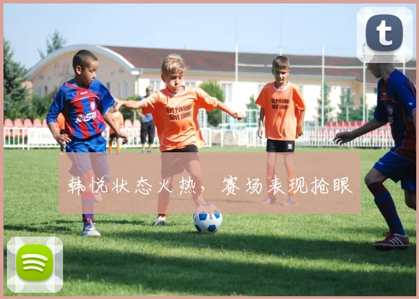 韩悦状态火热，赛场表现抢眼