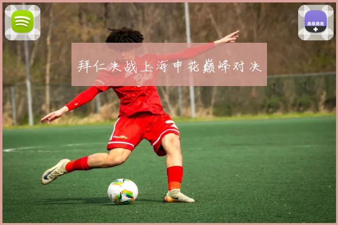 拜仁决战上海申花巅峰对决