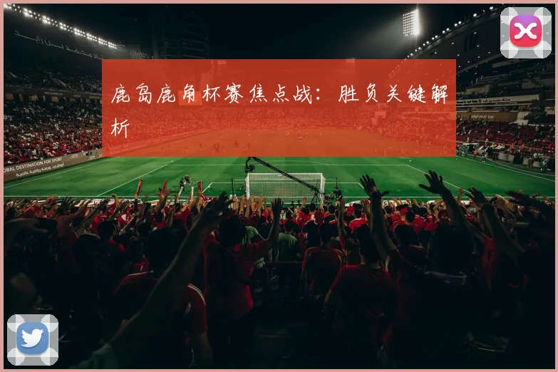 鹿岛鹿角杯赛焦点战：胜负关键解析