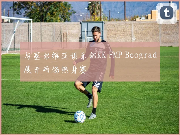 与塞尔维亚俱乐部KK FMP Beograd展开两场热身赛