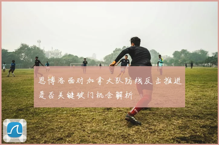 恩博洛面对加拿大队防线反击推进是否关键破门机会解析