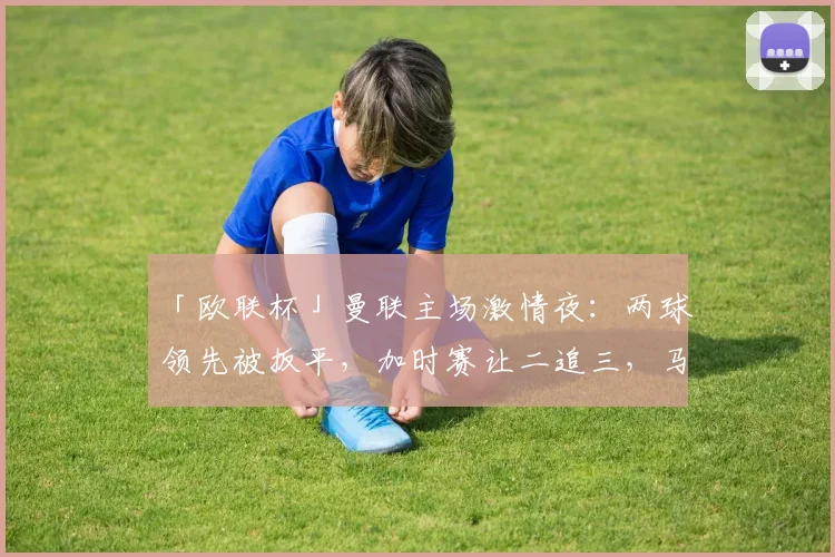 「欧联杯」曼联主场激情夜：两球领先被扳平，加时赛让二追三，马奎尔绝杀里昂
