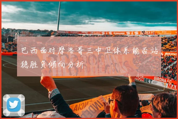 巴西面对摩洛哥三中卫体系能否站稳胜负倾向分析