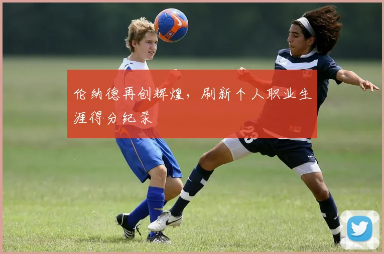 伦纳德再创辉煌，刷新个人职业生涯得分纪录