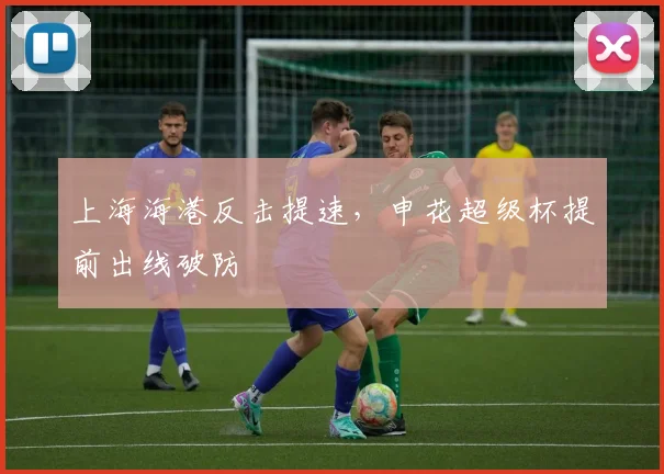 上海海港反击提速，申花超级杯提前出线破防