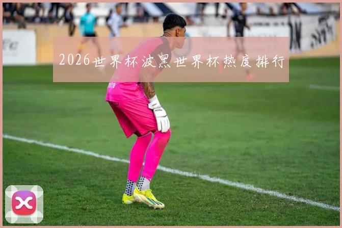 2026世界杯波黑世界杯热度排行