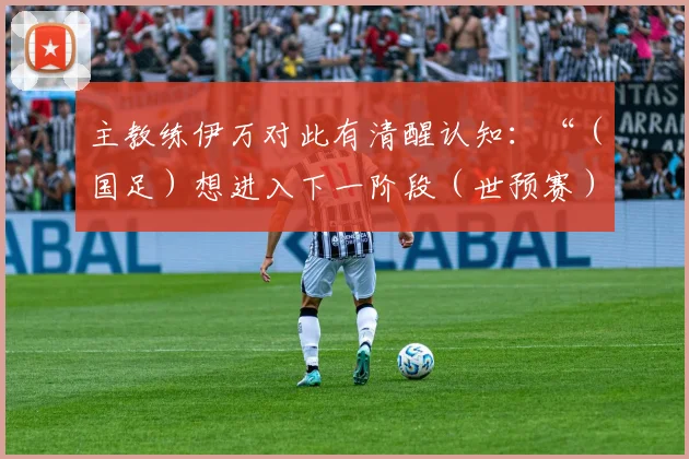 主教练伊万对此有清醒认知：“（国足）想进入下一阶段（世预赛）