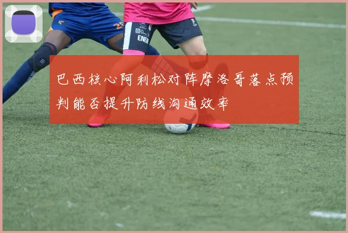 巴西核心阿利松对阵摩洛哥落点预判能否提升防线沟通效率