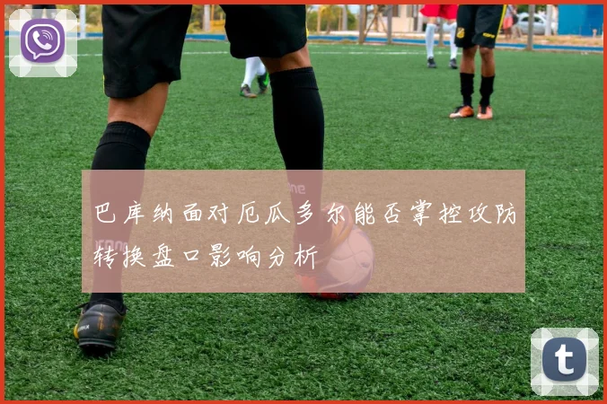 巴库纳面对厄瓜多尔能否掌控攻防转换盘口影响分析