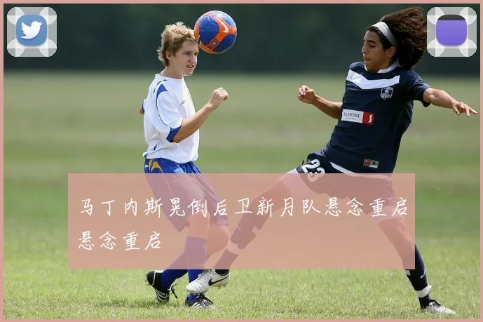 马丁内斯晃倒后卫新月队悬念重启悬念重启
