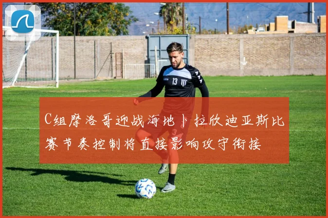 C组摩洛哥迎战海地卜拉欣迪亚斯比赛节奏控制将直接影响攻守衔接