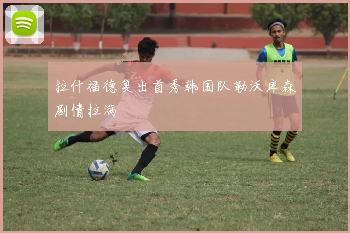 拉什福德复出首秀韩国队勒沃库森剧情拉满