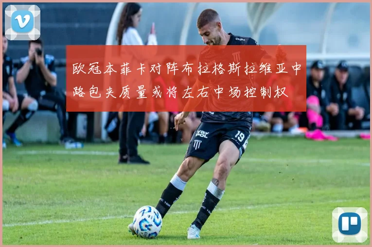 欧冠本菲卡对阵布拉格斯拉维亚中路包夹质量或将左右中场控制权