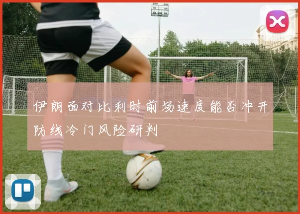 伊朗面对比利时前场速度能否冲开防线冷门风险研判
