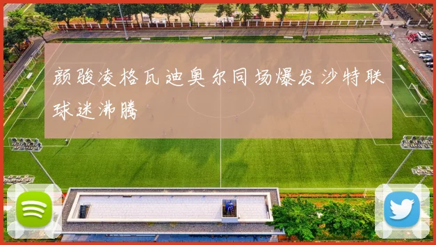 颜骏凌格瓦迪奥尔同场爆发沙特联球迷沸腾