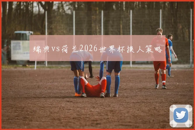 瑞典vs荷兰2026世界杯换人策略