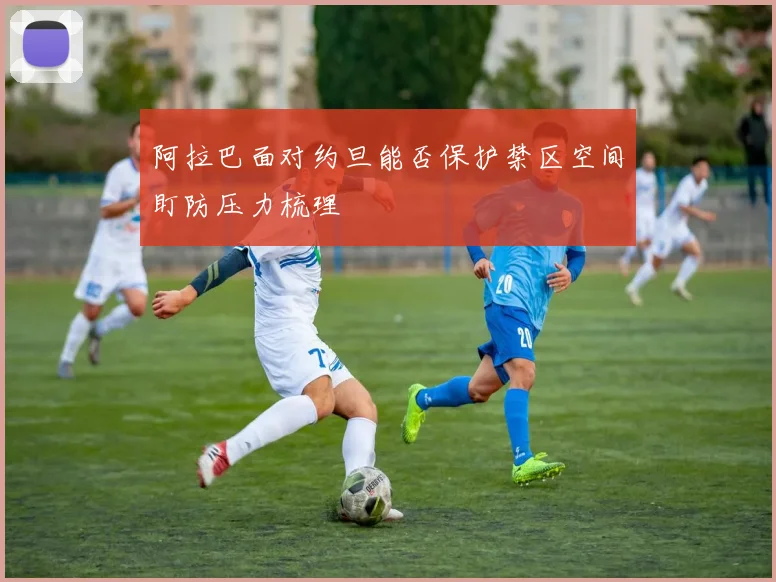 阿拉巴面对约旦能否保护禁区空间盯防压力梳理