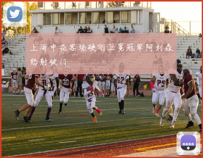 上海申花客场硬刚卫冕冠军阿利森怒射破门