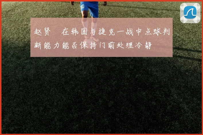赵贤祐在韩国与捷克一战中点球判断能力能否保持门前处理冷静