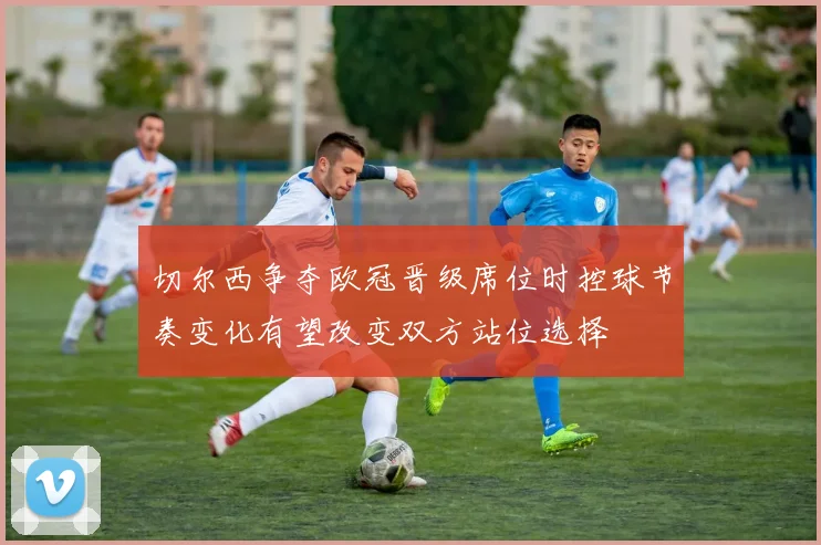 切尔西争夺欧冠晋级席位时控球节奏变化有望改变双方站位选择