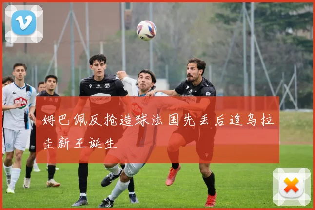 姆巴佩反抢造球法国先丢后追乌拉圭新王诞生
