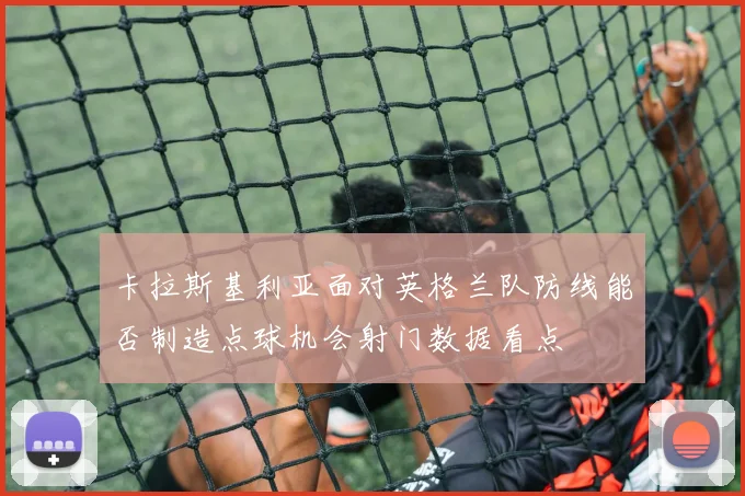卡拉斯基利亚面对英格兰队防线能否制造点球机会射门数据看点