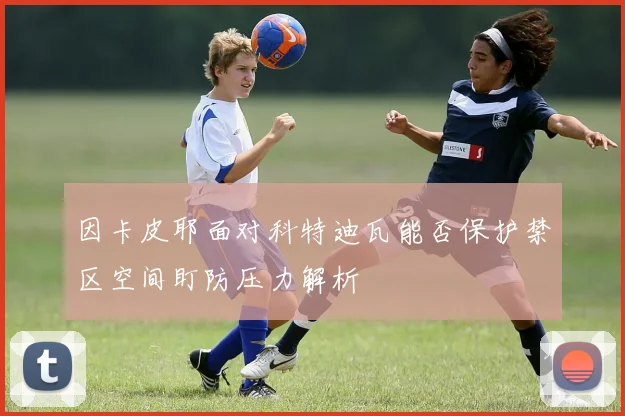 因卡皮耶面对科特迪瓦能否保护禁区空间盯防压力解析