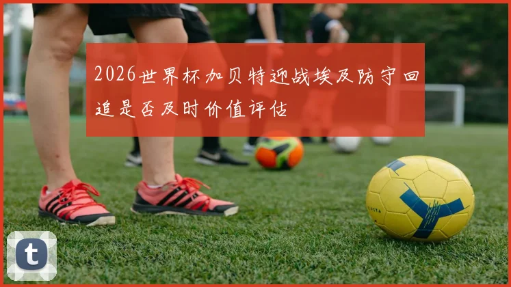 2026世界杯加贝特迎战埃及防守回追是否及时价值评估