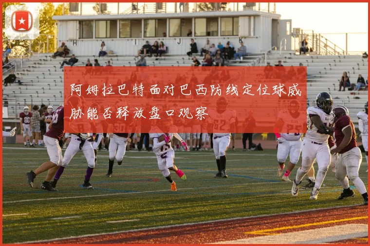 阿姆拉巴特面对巴西防线定位球威胁能否释放盘口观察