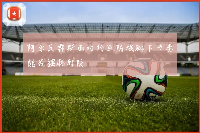 阿尔瓦雷斯面对约旦防线脚下节奏能否摆脱盯防
