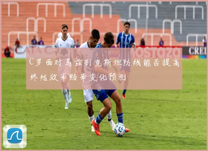C罗面对乌兹别克斯坦防线能否提高终结效率赔率变化预测