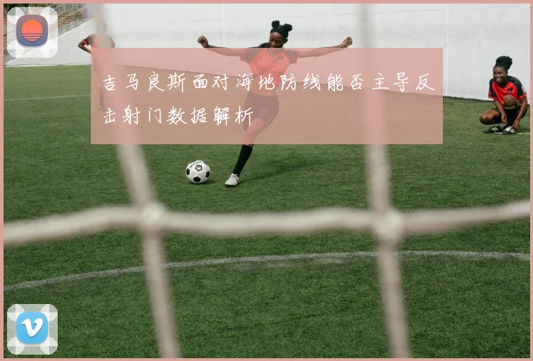 吉马良斯面对海地防线能否主导反击射门数据解析
