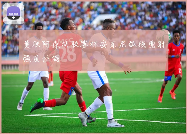 曼联阿森纳联赛杯安东尼弧线兜射强度拉满