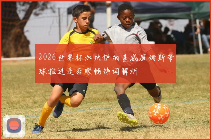 2026世界杯加纳伊纳基威廉姆斯带球推进是否顺畅热词解析