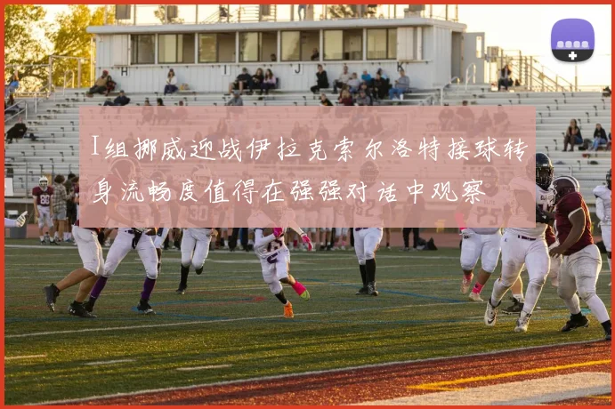 I组挪威迎战伊拉克索尔洛特接球转身流畅度值得在强强对话中观察
