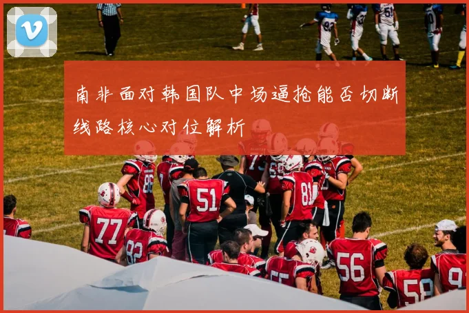 南非面对韩国队中场逼抢能否切断线路核心对位解析