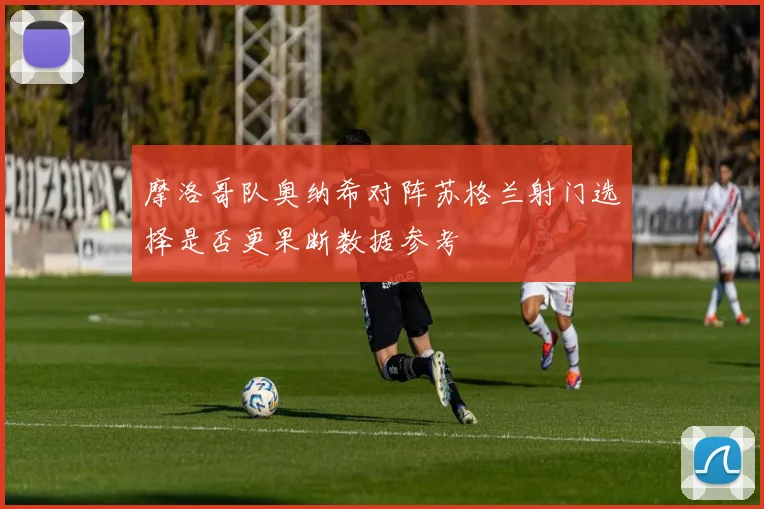摩洛哥队奥纳希对阵苏格兰射门选择是否更果断数据参考