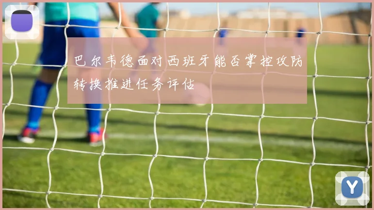 巴尔韦德面对西班牙能否掌控攻防转换推进任务评估