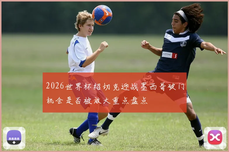 2026世界杯绍切克迎战墨西哥破门机会是否被放大重点盘点