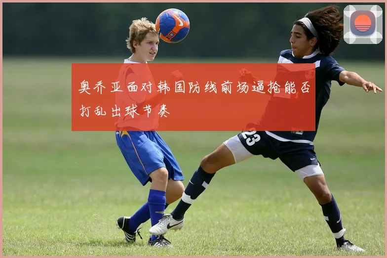 奥乔亚面对韩国防线前场逼抢能否打乱出球节奏