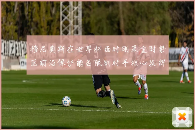 穆尼奥斯在世界杯面对刚果金时禁区前沿保护能否限制对手核心发挥