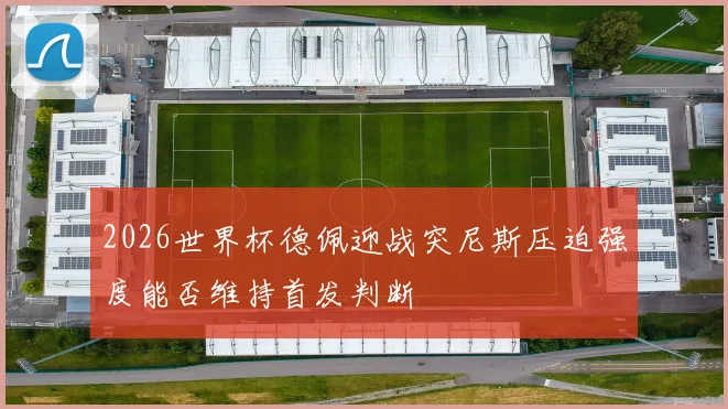 2026世界杯德佩迎战突尼斯压迫强度能否维持首发判断