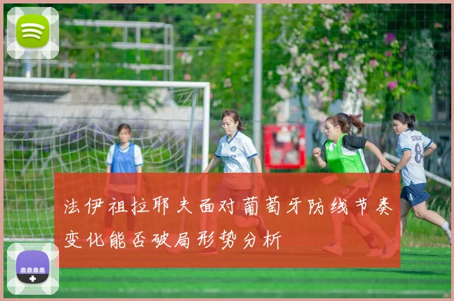 法伊祖拉耶夫面对葡萄牙防线节奏变化能否破局形势分析